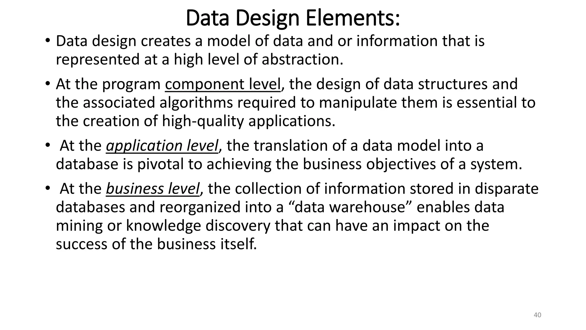 Data Design Elements:
• Data design creates a model of data and or information that is
represented at a high level of abstraction.
• At the program component level, the design of data structures and
the associated algorithms required to manipulate them is essential to
the creation of high-quality applications.
• At the application level, the translation of a data model into a
database is pivotal to achieving the business objectives of a system.
• At the business level, the collection of information stored in disparate
databases and reorganized into a “data warehouse” enables data
mining or knowledge discovery that can have an impact on the
success of the business itself.
40
 