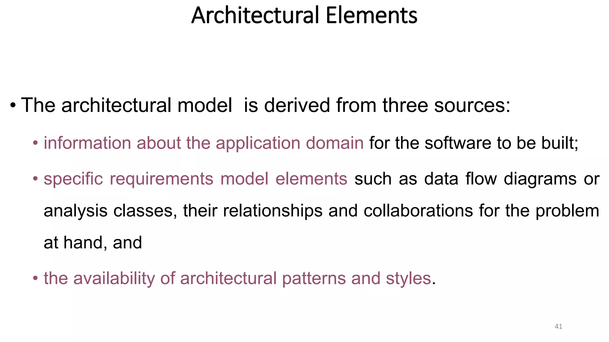 Architectural Elements
• The architectural model is derived from three sources:
• information about the application domain for the software to be built;
• specific requirements model elements such as data flow diagrams or
analysis classes, their relationships and collaborations for the problem
at hand, and
• the availability of architectural patterns and styles.
41
 