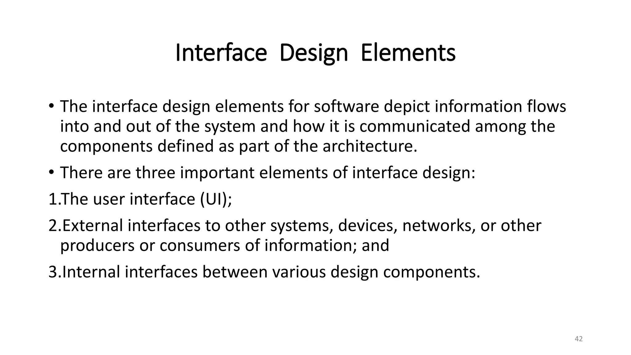 Interface Design Elements
• The interface design elements for software depict information flows
into and out of the system and how it is communicated among the
components defined as part of the architecture.
• There are three important elements of interface design:
1.The user interface (UI);
2.External interfaces to other systems, devices, networks, or other
producers or consumers of information; and
3.Internal interfaces between various design components.
42
 