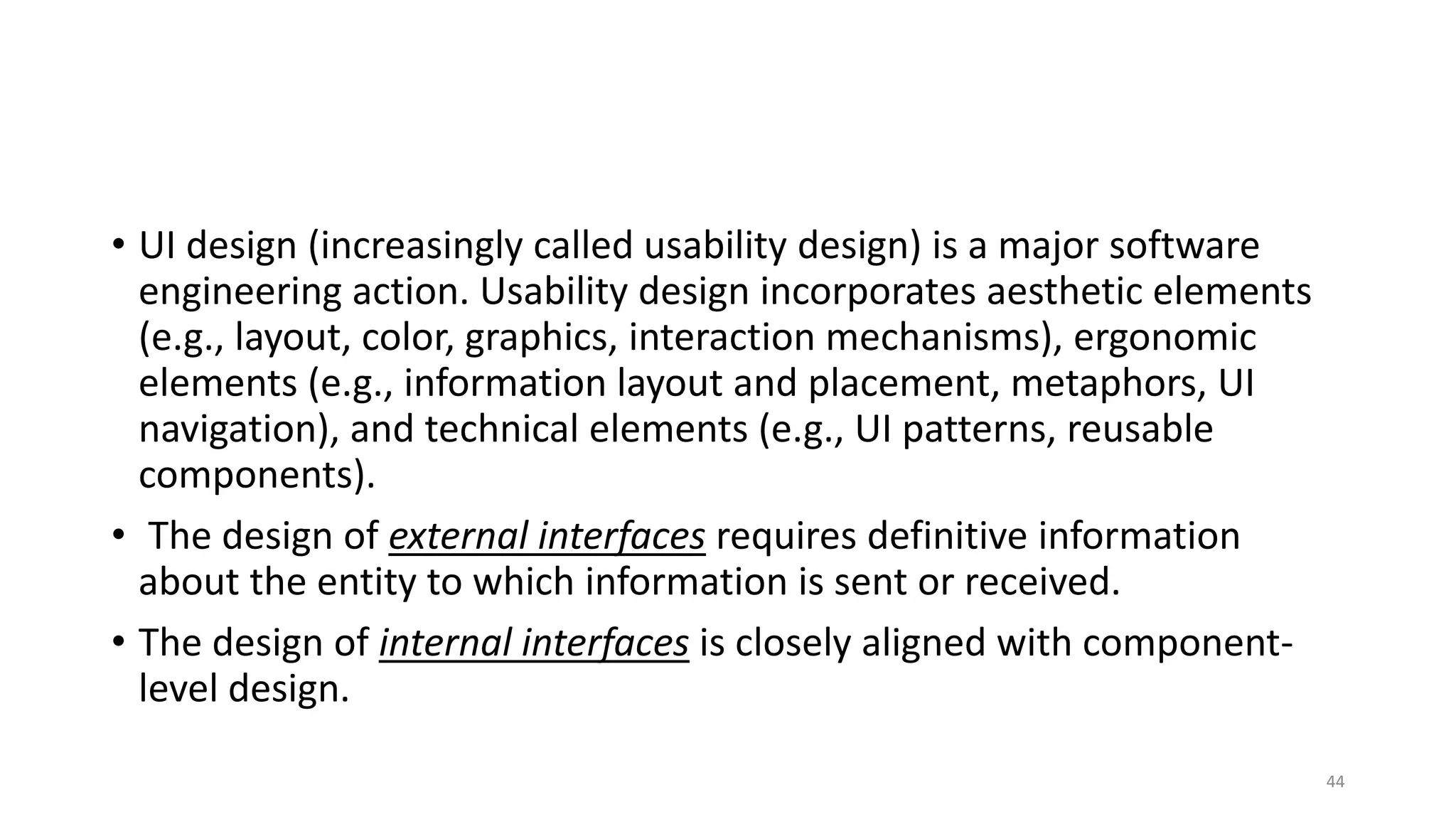 • UI design (increasingly called usability design) is a major software
engineering action. Usability design incorporates aesthetic elements
(e.g., layout, color, graphics, interaction mechanisms), ergonomic
elements (e.g., information layout and placement, metaphors, UI
navigation), and technical elements (e.g., UI patterns, reusable
components).
• The design of external interfaces requires definitive information
about the entity to which information is sent or received.
• The design of internal interfaces is closely aligned with component-
level design.
44
 
