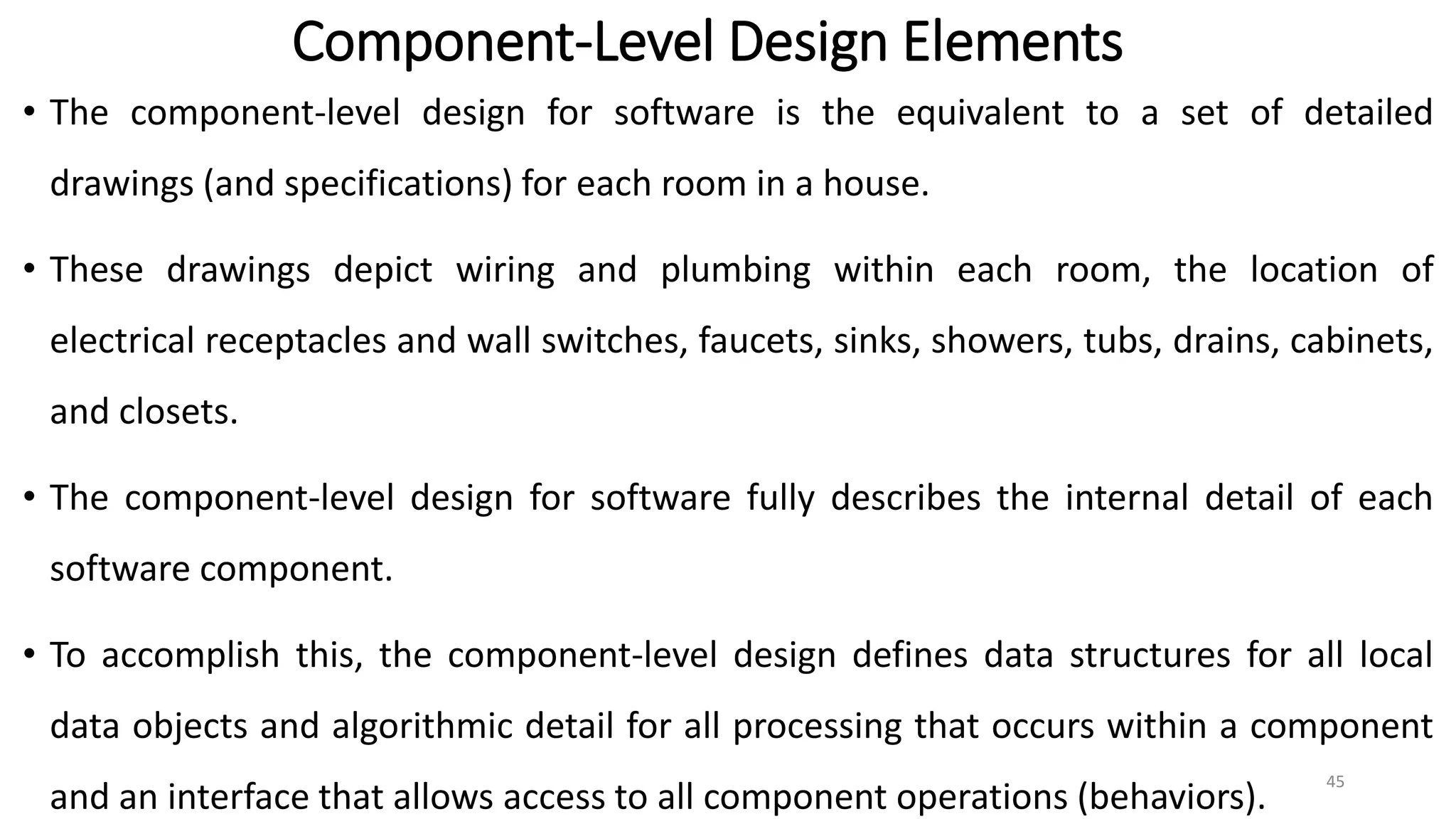 Component-Level Design Elements
• The component-level design for software is the equivalent to a set of detailed
drawings (and specifications) for each room in a house.
• These drawings depict wiring and plumbing within each room, the location of
electrical receptacles and wall switches, faucets, sinks, showers, tubs, drains, cabinets,
and closets.
• The component-level design for software fully describes the internal detail of each
software component.
• To accomplish this, the component-level design defines data structures for all local
data objects and algorithmic detail for all processing that occurs within a component
and an interface that allows access to all component operations (behaviors).
45
 