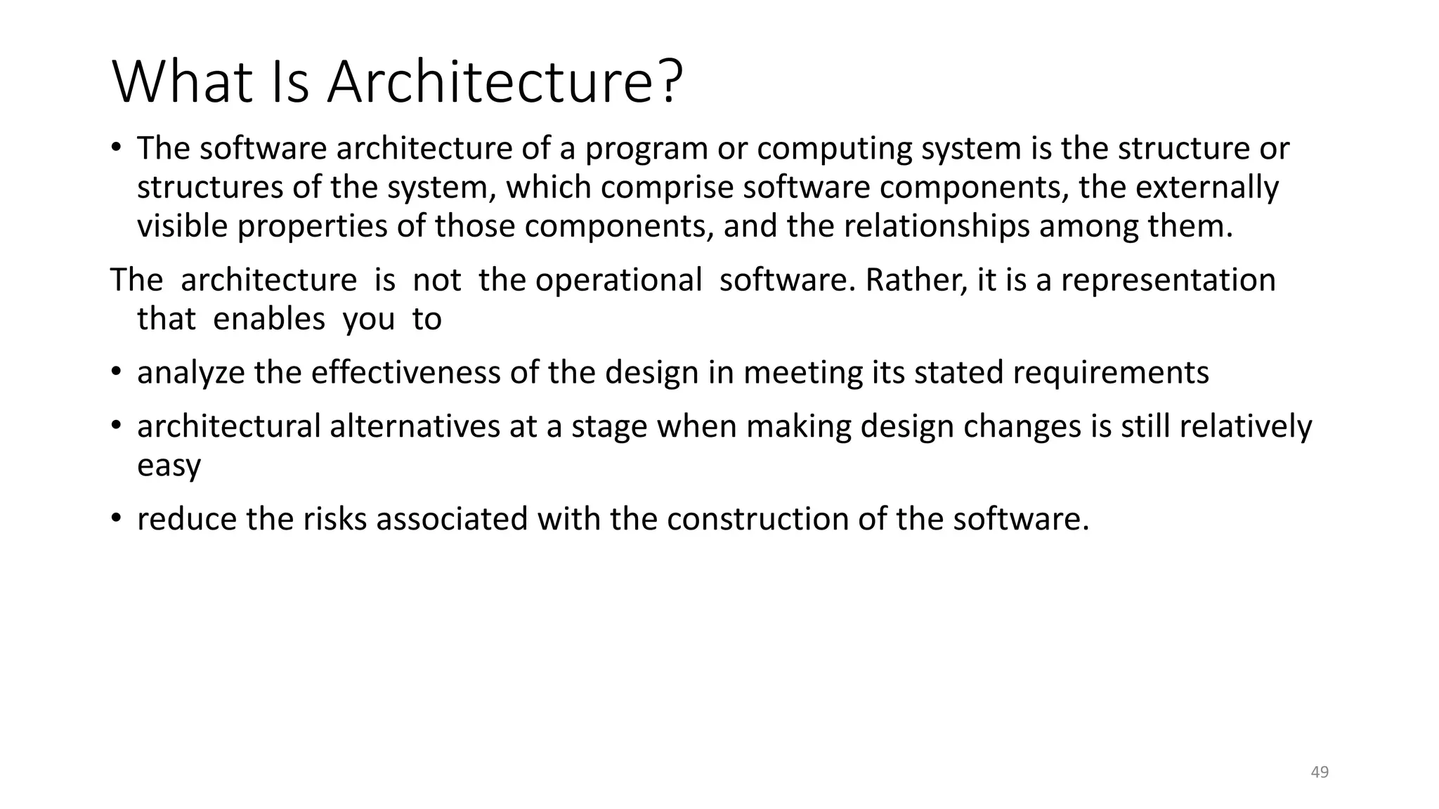 What Is Architecture?
• The software architecture of a program or computing system is the structure or
structures of the system, which comprise software components, the externally
visible properties of those components, and the relationships among them.
The architecture is not the operational software. Rather, it is a representation
that enables you to
• analyze the effectiveness of the design in meeting its stated requirements
• architectural alternatives at a stage when making design changes is still relatively
easy
• reduce the risks associated with the construction of the software.
49
 