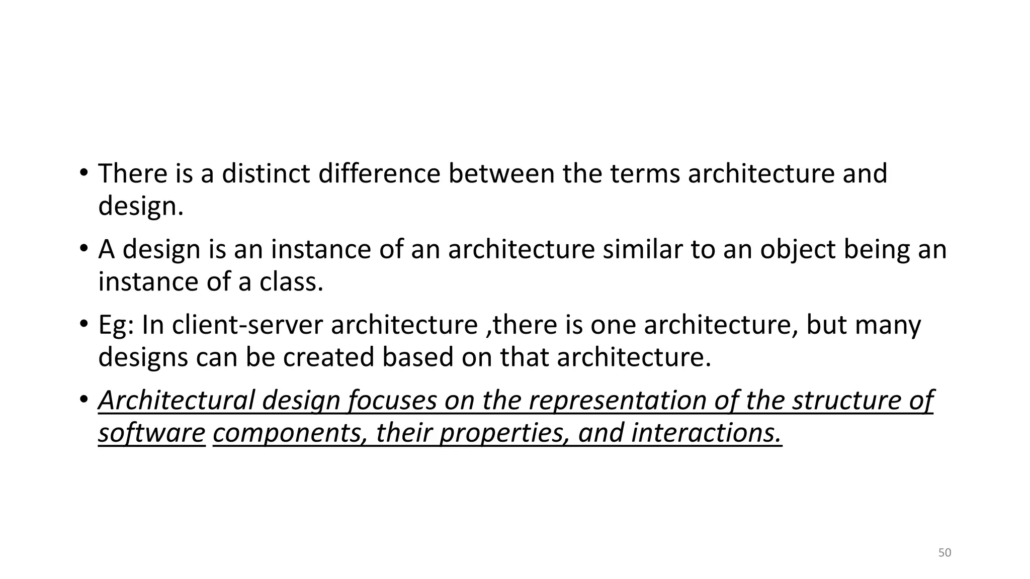 • There is a distinct difference between the terms architecture and
design.
• A design is an instance of an architecture similar to an object being an
instance of a class.
• Eg: In client-server architecture ,there is one architecture, but many
designs can be created based on that architecture.
• Architectural design focuses on the representation of the structure of
software components, their properties, and interactions.
50
 