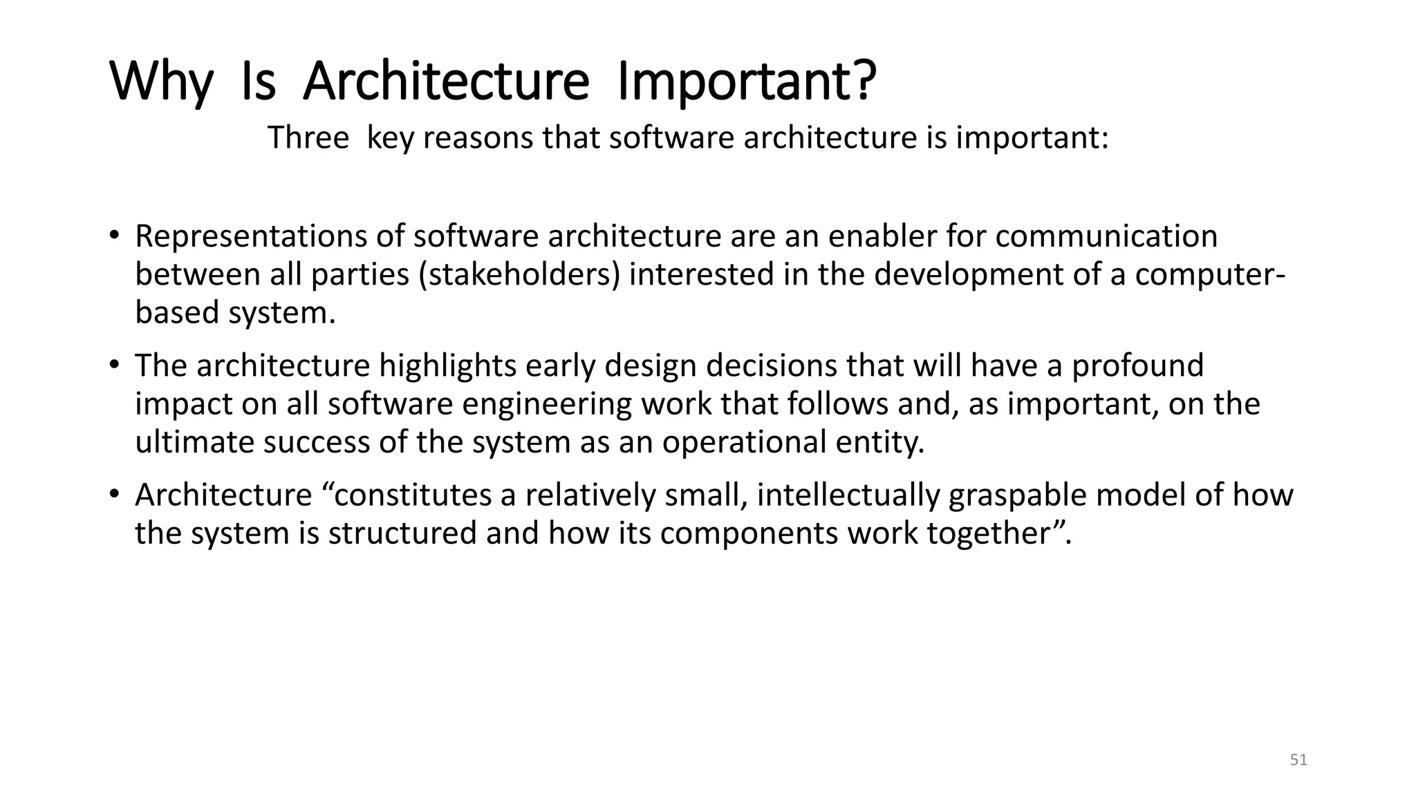 Why Is Architecture Important?
Three key reasons that software architecture is important:
• Representations of software architecture are an enabler for communication
between all parties (stakeholders) interested in the development of a computer-
based system.
• The architecture highlights early design decisions that will have a profound
impact on all software engineering work that follows and, as important, on the
ultimate success of the system as an operational entity.
• Architecture “constitutes a relatively small, intellectually graspable model of how
the system is structured and how its components work together”.
51
 