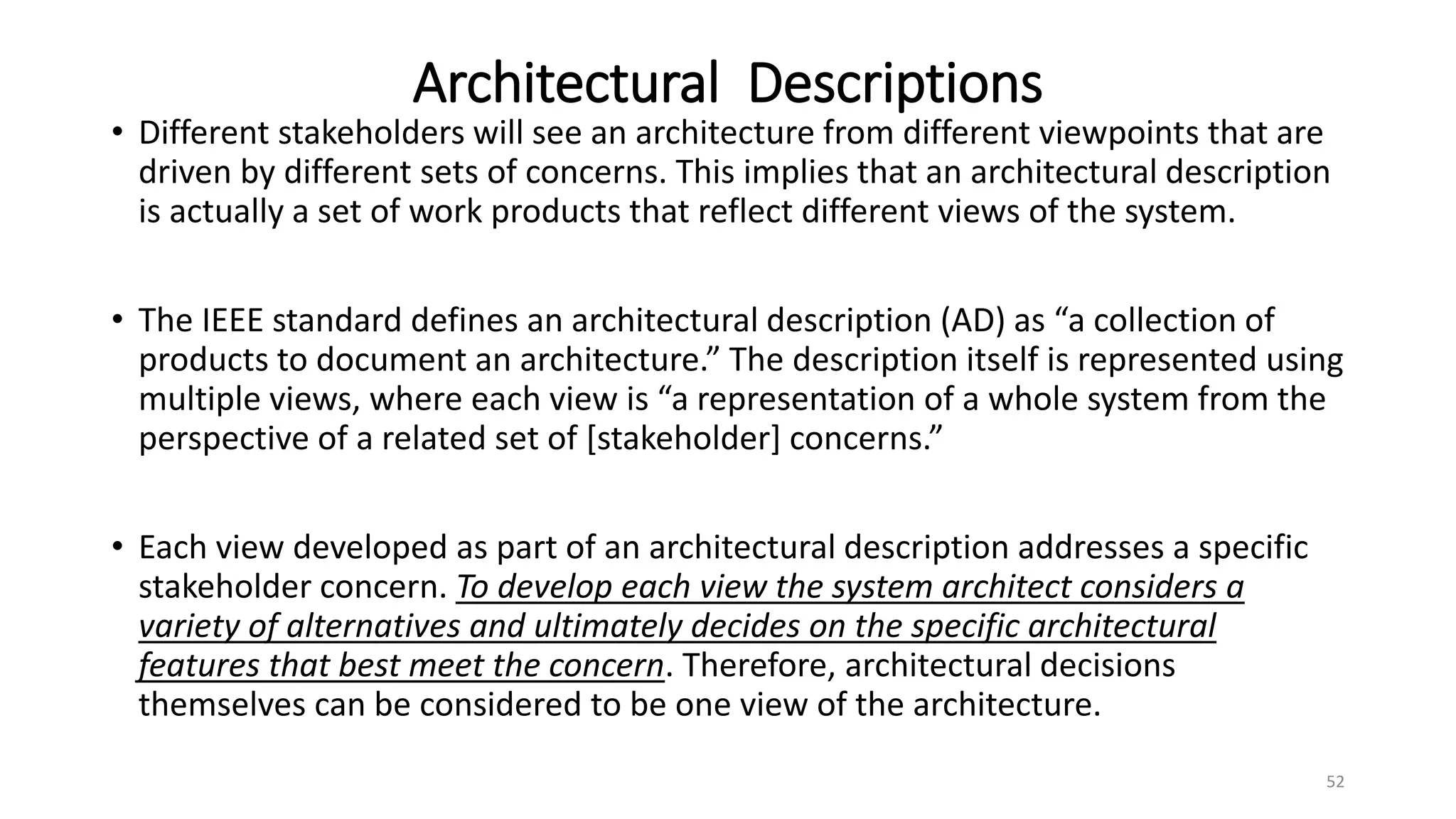 Architectural Descriptions
• Different stakeholders will see an architecture from different viewpoints that are
driven by different sets of concerns. This implies that an architectural description
is actually a set of work products that reflect different views of the system.
• The IEEE standard defines an architectural description (AD) as “a collection of
products to document an architecture.” The description itself is represented using
multiple views, where each view is “a representation of a whole system from the
perspective of a related set of [stakeholder] concerns.”
• Each view developed as part of an architectural description addresses a specific
stakeholder concern. To develop each view the system architect considers a
variety of alternatives and ultimately decides on the specific architectural
features that best meet the concern. Therefore, architectural decisions
themselves can be considered to be one view of the architecture.
52
 