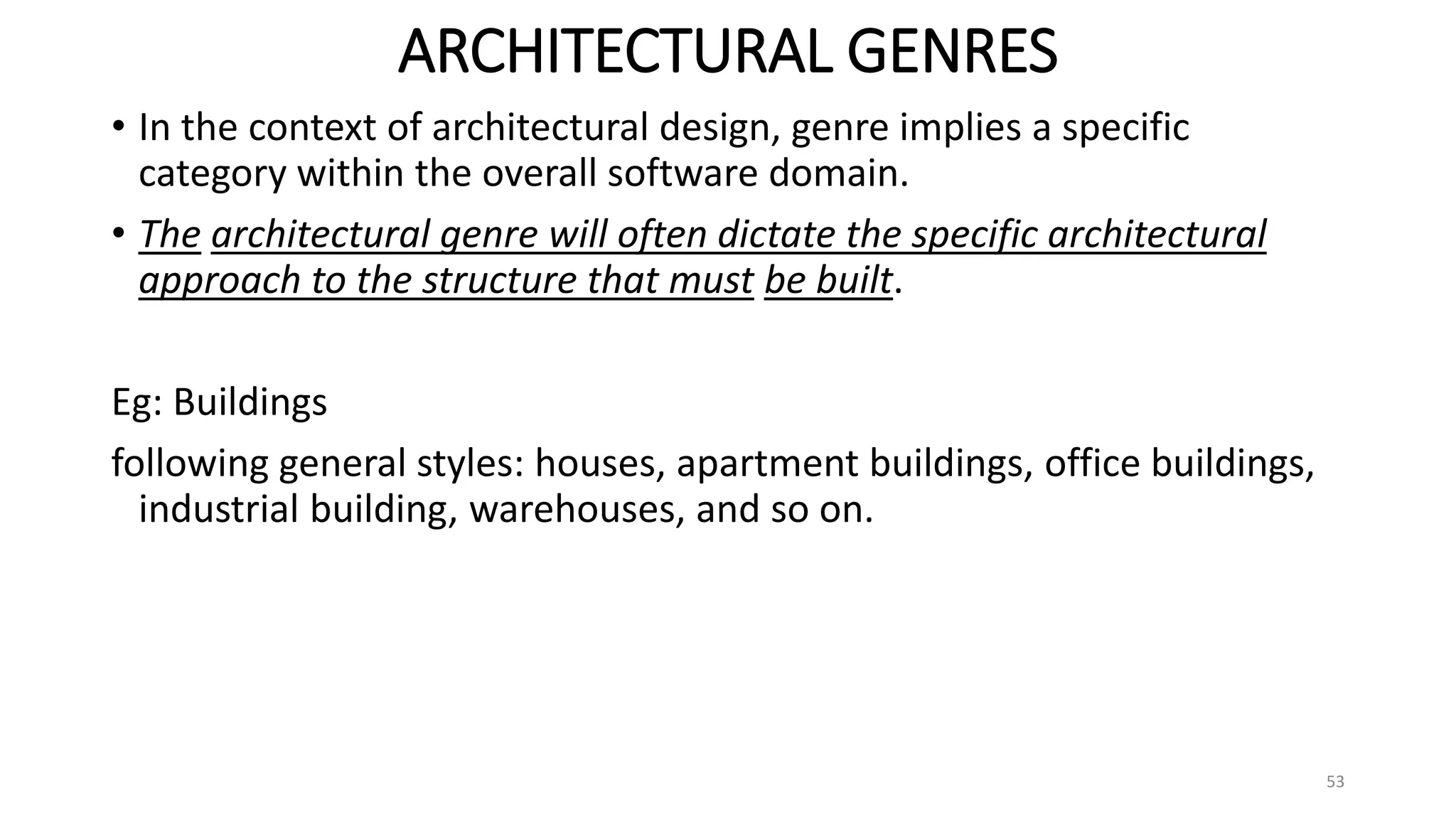 ARCHITECTURAL GENRES
• In the context of architectural design, genre implies a specific
category within the overall software domain.
• The architectural genre will often dictate the specific architectural
approach to the structure that must be built.
Eg: Buildings
following general styles: houses, apartment buildings, office buildings,
industrial building, warehouses, and so on.
53
 