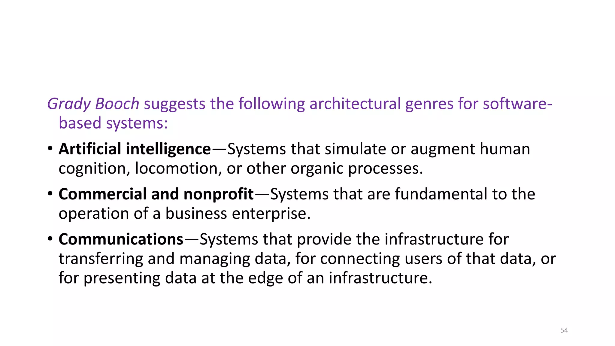 Grady Booch suggests the following architectural genres for software-
based systems:
• Artificial intelligence—Systems that simulate or augment human
cognition, locomotion, or other organic processes.
• Commercial and nonprofit—Systems that are fundamental to the
operation of a business enterprise.
• Communications—Systems that provide the infrastructure for
transferring and managing data, for connecting users of that data, or
for presenting data at the edge of an infrastructure.
54
 