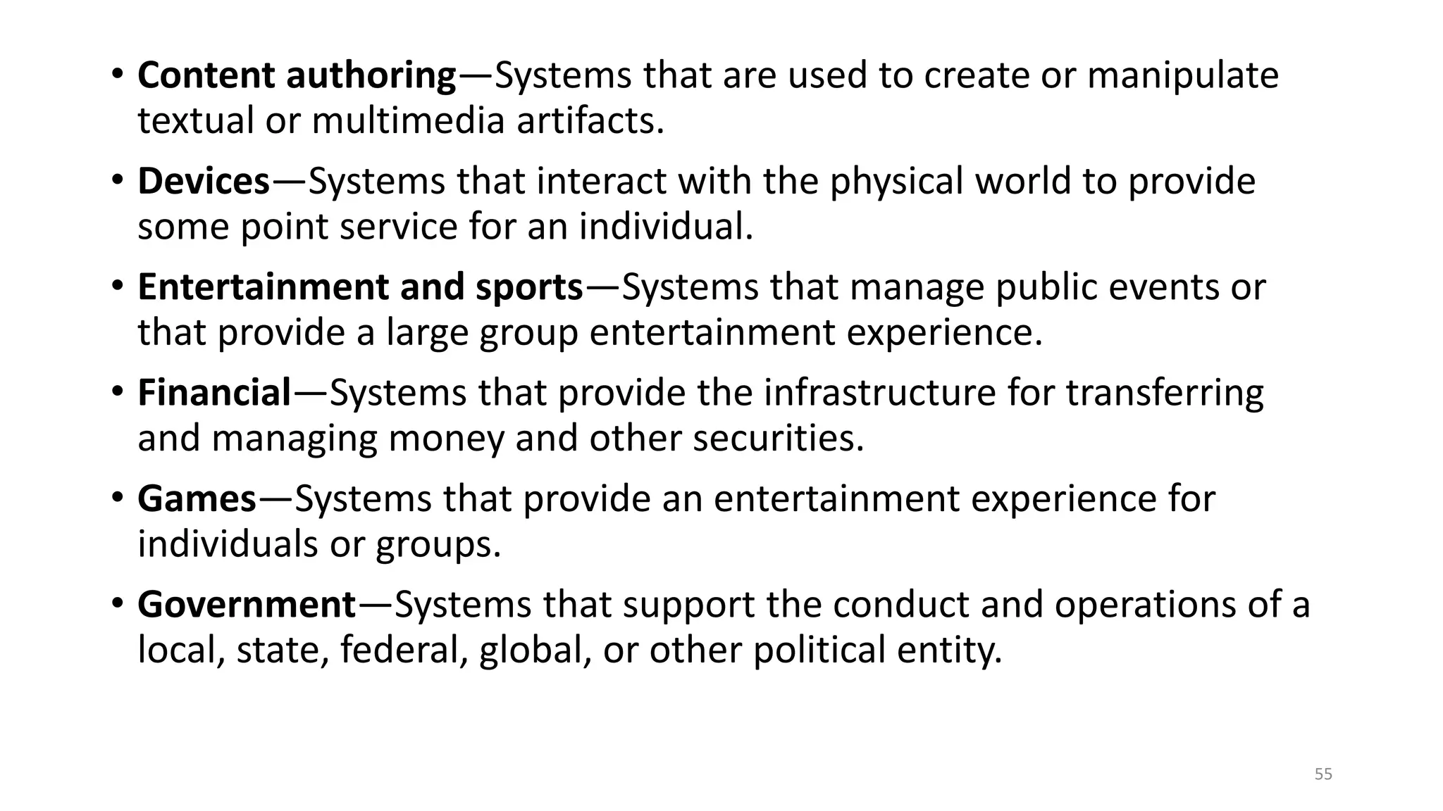 • Content authoring—Systems that are used to create or manipulate
textual or multimedia artifacts.
• Devices—Systems that interact with the physical world to provide
some point service for an individual.
• Entertainment and sports—Systems that manage public events or
that provide a large group entertainment experience.
• Financial—Systems that provide the infrastructure for transferring
and managing money and other securities.
• Games—Systems that provide an entertainment experience for
individuals or groups.
• Government—Systems that support the conduct and operations of a
local, state, federal, global, or other political entity.
55
 