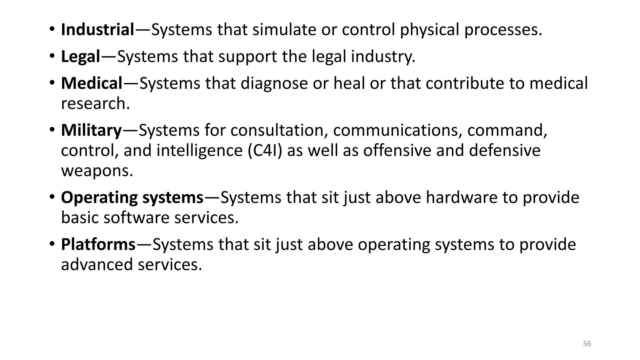 • Industrial—Systems that simulate or control physical processes.
• Legal—Systems that support the legal industry.
• Medical—Systems that diagnose or heal or that contribute to medical
research.
• Military—Systems for consultation, communications, command,
control, and intelligence (C4I) as well as offensive and defensive
weapons.
• Operating systems—Systems that sit just above hardware to provide
basic software services.
• Platforms—Systems that sit just above operating systems to provide
advanced services.
56
 