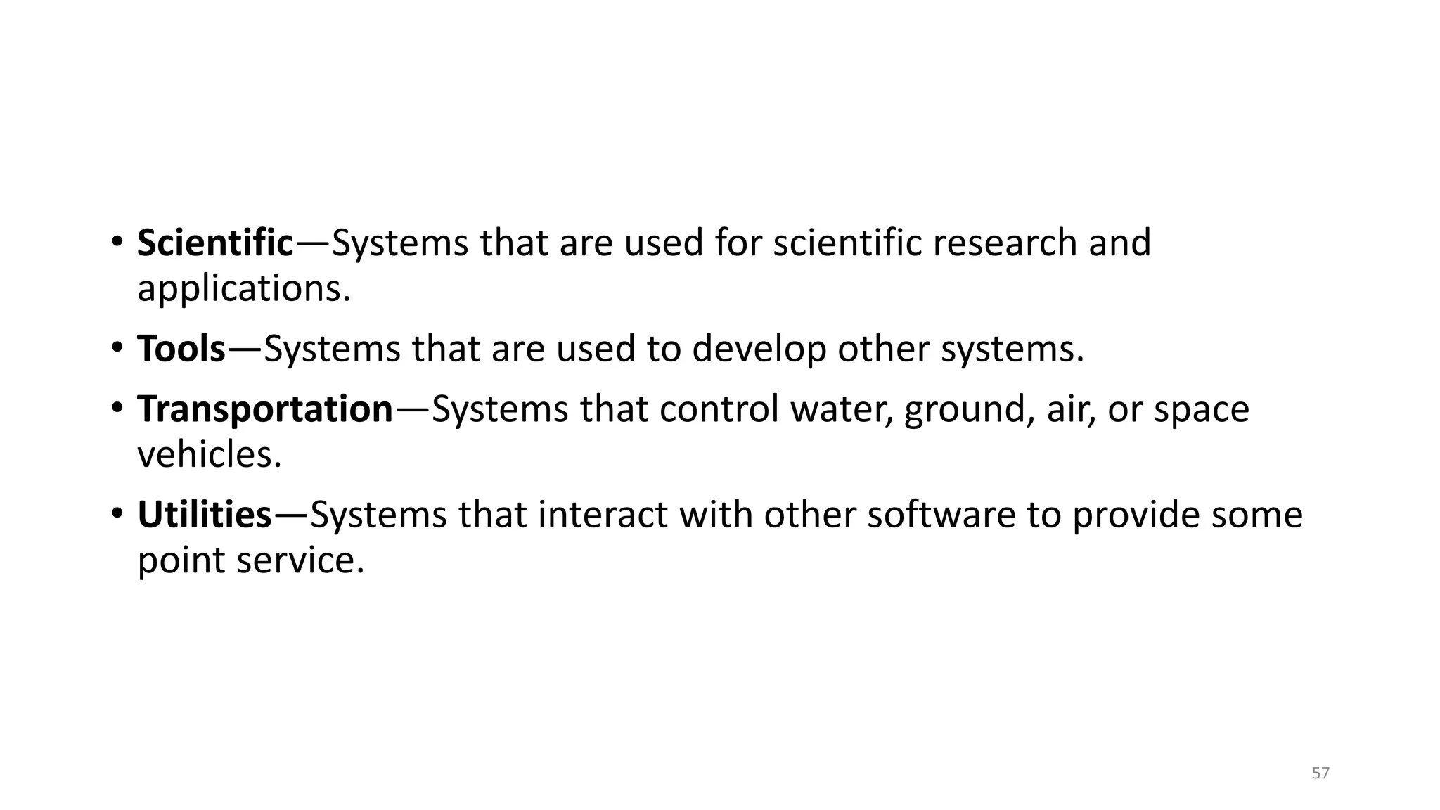 • Scientific—Systems that are used for scientific research and
applications.
• Tools—Systems that are used to develop other systems.
• Transportation—Systems that control water, ground, air, or space
vehicles.
• Utilities—Systems that interact with other software to provide some
point service.
57
 