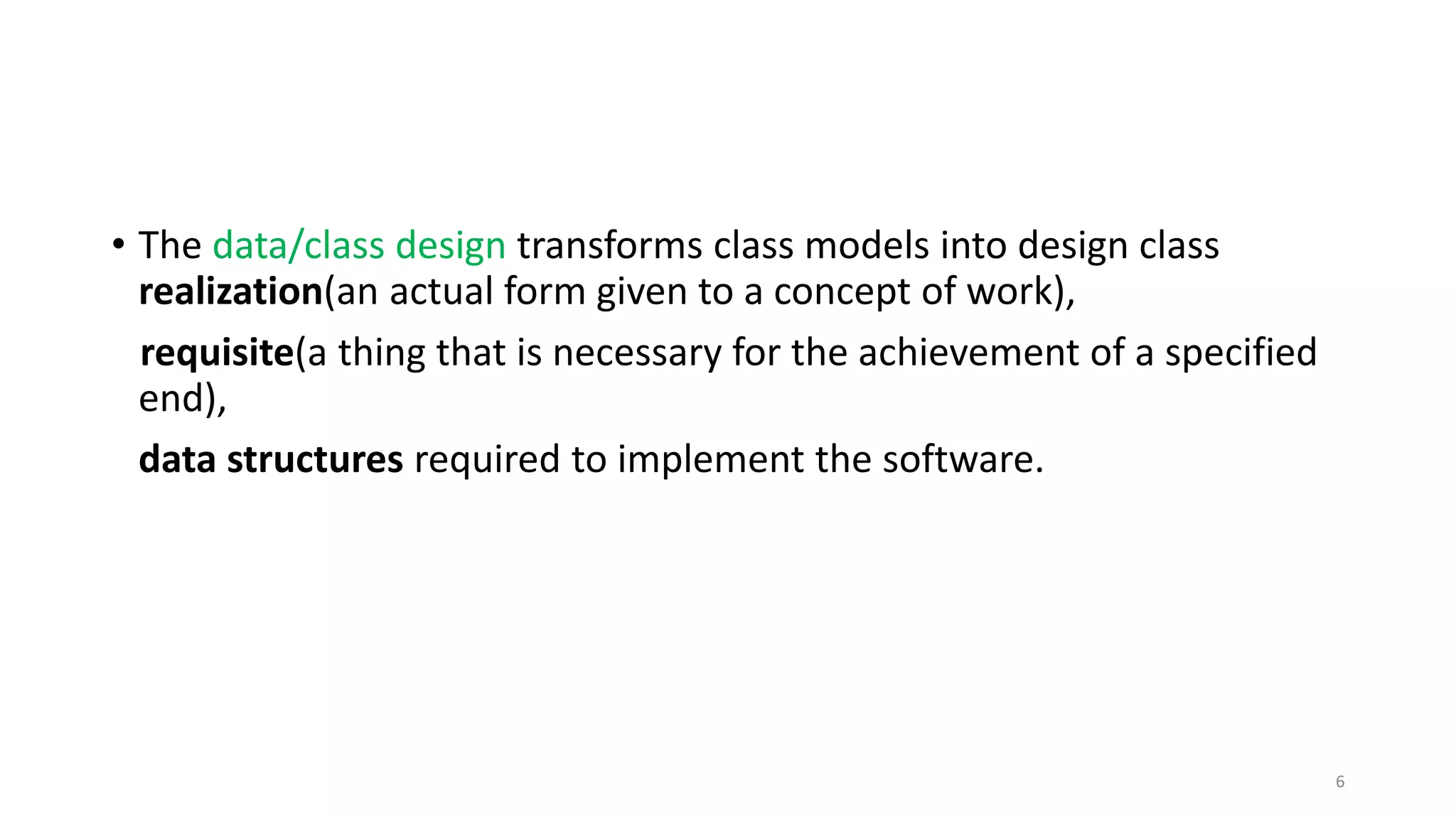 • The data/class design transforms class models into design class
realization(an actual form given to a concept of work),
requisite(a thing that is necessary for the achievement of a specified
end),
data structures required to implement the software.
6
 