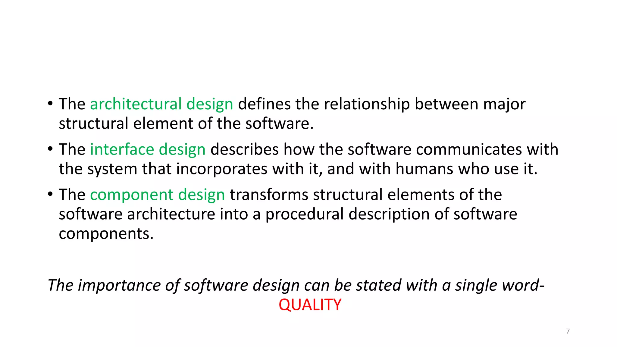 • The architectural design defines the relationship between major
structural element of the software.
• The interface design describes how the software communicates with
the system that incorporates with it, and with humans who use it.
• The component design transforms structural elements of the
software architecture into a procedural description of software
components.
The importance of software design can be stated with a single word-
QUALITY
7
 
