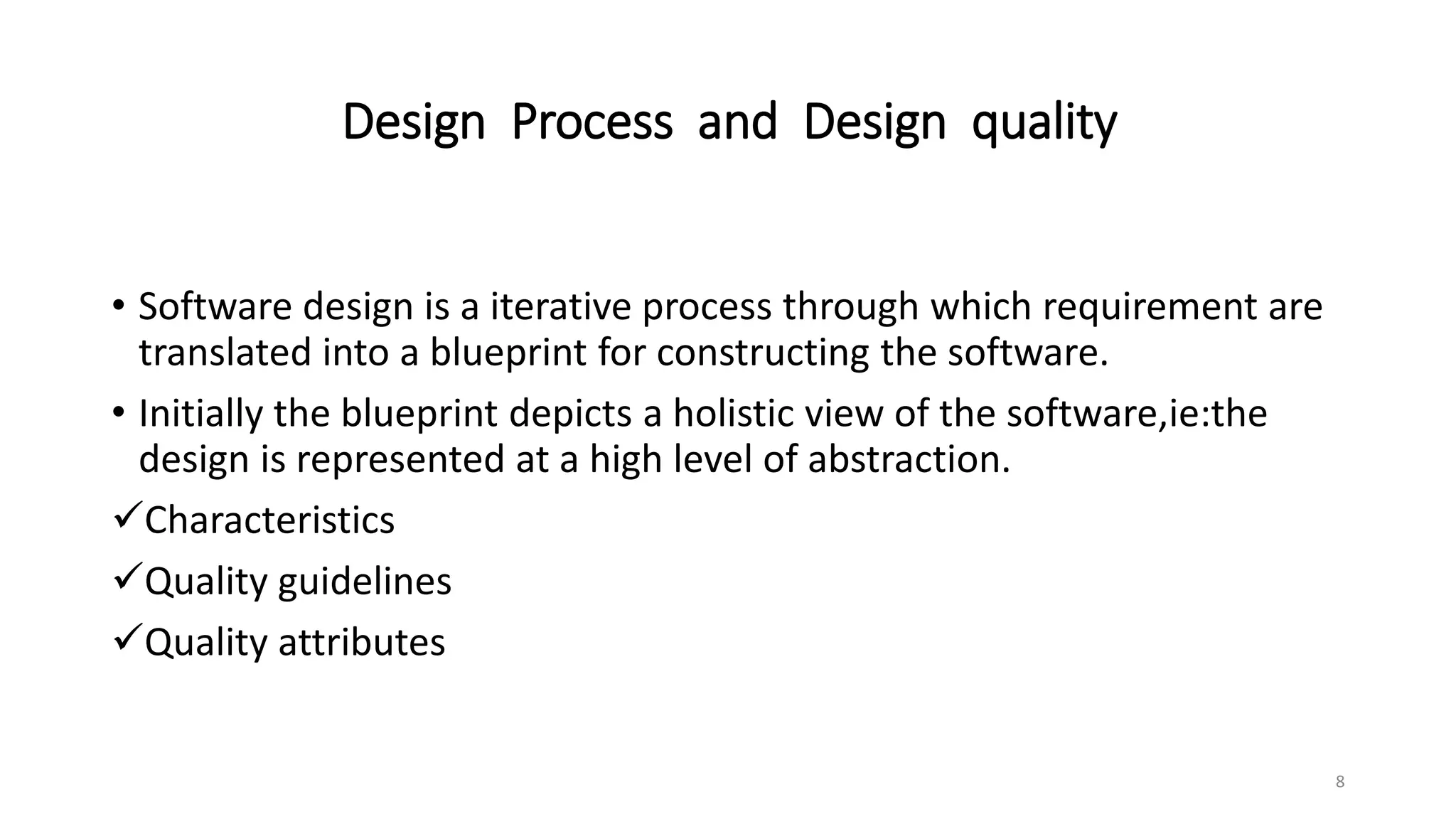 Design Process and Design quality
• Software design is a iterative process through which requirement are
translated into a blueprint for constructing the software.
• Initially the blueprint depicts a holistic view of the software,ie:the
design is represented at a high level of abstraction.
Characteristics
Quality guidelines
Quality attributes
8
 