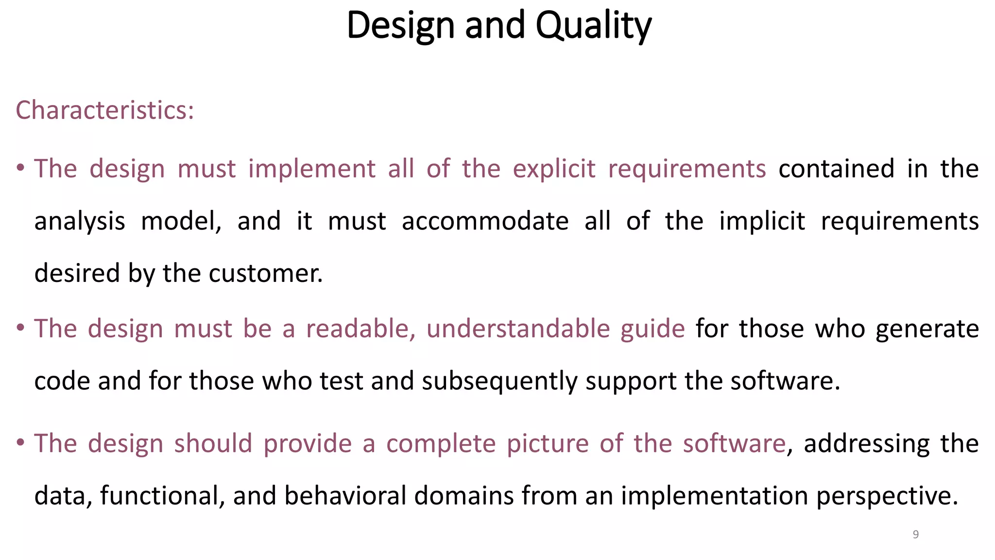 Design and Quality
Characteristics:
• The design must implement all of the explicit requirements contained in the
analysis model, and it must accommodate all of the implicit requirements
desired by the customer.
• The design must be a readable, understandable guide for those who generate
code and for those who test and subsequently support the software.
• The design should provide a complete picture of the software, addressing the
data, functional, and behavioral domains from an implementation perspective.
9
 