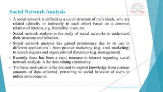 Social Network Analysis
, Medi-Caps University, Indore
 A social network is defined as a social structure of individuals, who are
related (directly or indirectly to each other) based on a common
relation of interest, e.g. friendship, trust, etc.
 Social network analysis is the study of social networks to understand
their structure and behavior.
 Social network analysis has gained prominence due to its use in
different applications - from product marketing (e.g. viral marketing)
to search engines and organizational dynamics (e.g. management).
 Recently there has been a rapid increase in interest regarding social
network analysis in the data mining community.
 The basic motivation is the demand to exploit knowledge from copious
amounts of data collected, pertaining to social behavior of users in
online environments.
 