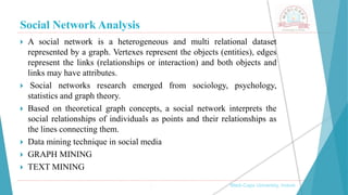 Social Network Analysis
, Medi-Caps University, Indore
 A social network is a heterogeneous and multi relational dataset
represented by a graph. Vertexes represent the objects (entities), edges
represent the links (relationships or interaction) and both objects and
links may have attributes.
 Social networks research emerged from sociology, psychology,
statistics and graph theory.
 Based on theoretical graph concepts, a social network interprets the
social relationships of individuals as points and their relationships as
the lines connecting them.
 Data mining technique in social media
 GRAPH MINING
 TEXT MINING
 