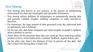 Text Mining
, Medi-Caps University, Indore
 Text mining, also known as text analysis, is the process of transforming
unstructured text data into meaningful and actionable information.
 Text mining utilizes different AI technologies to automatically process data
and generate valuable insights, enabling companies to make data-driven
decisions.
 For businesses, the large amount of data generated every day represents both
an opportunity and a challenge.
 On the one side, data helps companies get smart insights on people’s opinions
about a product or service.
 Think about all the potential ideas that you could get from analyzing emails,
product reviews, social media posts, customer feedback, support tickets, etc.
 On the other side, there’s the dilemma of how to process all this data. And
that’s where text mining plays a major role.
 