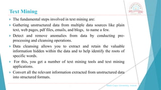 Text Mining
, Medi-Caps University, Indore
 The fundamental steps involved in text mining are:
 Gathering unstructured data from multiple data sources like plain
text, web pages, pdf files, emails, and blogs, to name a few.
 Detect and remove anomalies from data by conducting pre-
processing and cleansing operations.
 Data cleansing allows you to extract and retain the valuable
information hidden within the data and to help identify the roots of
specific words.
 For this, you get a number of text mining tools and text mining
applications.
 Convert all the relevant information extracted from unstructured data
into structured formats.
 