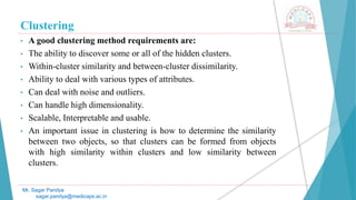 Clustering
• A good clustering method requirements are:
• The ability to discover some or all of the hidden clusters.
• Within-cluster similarity and between-cluster dissimilarity.
• Ability to deal with various types of attributes.
• Can deal with noise and outliers.
• Can handle high dimensionality.
• Scalable, Interpretable and usable.
• An important issue in clustering is how to determine the similarity
between two objects, so that clusters can be formed from objects
with high similarity within clusters and low similarity between
clusters.
Mr. Sagar Pandya
sagar.pandya@medicaps.ac.in
 