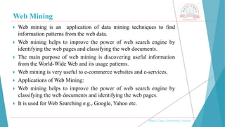 Web Mining
, Medi-Caps University, Indore
 Web mining is an application of data mining techniques to find
information patterns from the web data.
 Web mining helps to improve the power of web search engine by
identifying the web pages and classifying the web documents.
 The main purpose of web mining is discovering useful information
from the World-Wide Web and its usage patterns.
 Web mining is very useful to e-commerce websites and e-services.
 Applications of Web Mining:
 Web mining helps to improve the power of web search engine by
classifying the web documents and identifying the web pages.
 It is used for Web Searching e.g., Google, Yahoo etc.
 
