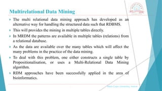 Multirelational Data Mining
, Medi-Caps University, Indore
 The multi relational data mining approach has developed as an
alternative way for handling the structured data such that RDBMS.
 This will provides the mining in multiple tables directly.
 In MRDM the patterns are available in multiple tables (relations) from
a relational database.
 As the data are available over the many tables which will affect the
many problems in the practice of the data mining.
 To deal with this problem, one either constructs a single table by
Propositionalisation, or uses a Multi-Relational Data Mining
algorithm.
 RDM approaches have been successfully applied in the area of
bioinformatics.
 