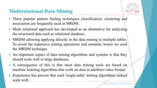 Multirelational Data Mining
, Medi-Caps University, Indore
 Three popular pattern finding techniques classification, clustering and
association are frequently used in MRDM.
 Multi relational approach has developed as an alternative for analyzing
the structured data such as relational database.
 MRDM allowing applying directly in the data mining in multiple tables.
To avoid the expensive joining operations and semantic losses we used
the MRDM technique.
 An important aspect of data mining algorithms and systems is that they
should scale well to large databases.
 A consequence of this is that most data mining tools are based on
machine learning algorithms that work on data in attribute-value format.
 Experience has proven that such 'single-table' mining algorithms indeed
scale well.
 