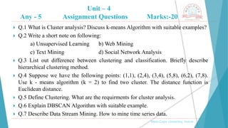 Unit – 4
Any - 5 Assignment Questions Marks:-20
, Medi-Caps University, Indore
 Q.1 What is Cluster analysis? Discuss k-means Algorithm with suitable examples?
 Q.2 Write a short note on following:
a) Unsupervised Learning b) Web Mining
c) Text Mining d) Social Network Analysis
 Q.3 List out difference between clustering and classification. Briefly describe
hierarchical clustering method.
 Q.4 Suppose we have the following points: (1,1), (2,4), (3,4), (5,8), (6,2), (7,8).
Use k - means algorithm (k = 2) to find two cluster. The distance function is
Euclidean distance.
 Q.5 Define Clustering. What are the requirments for cluster analysis.
 Q.6 Explain DBSCAN Algorithm with suitable example.
 Q.7 Describe Data Stream Mining. How to mine time series data.
 