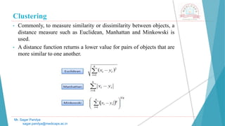 Clustering
• Commonly, to measure similarity or dissimilarity between objects, a
distance measure such as Euclidean, Manhattan and Minkowski is
used.
• A distance function returns a lower value for pairs of objects that are
more similar to one another.
Mr. Sagar Pandya
sagar.pandya@medicaps.ac.in
 