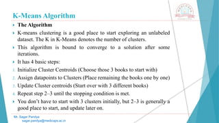 K-Means Algorithm
 The Algorithm
 K-means clustering is a good place to start exploring an unlabeled
dataset. The K in K-Means denotes the number of clusters.
 This algorithm is bound to converge to a solution after some
iterations.
 It has 4 basic steps:
1. Initialize Cluster Centroids (Choose those 3 books to start with)
2. Assign datapoints to Clusters (Place remaining the books one by one)
3. Update Cluster centroids (Start over with 3 different books)
4. Repeat step 2–3 until the stopping condition is met.
 You don’t have to start with 3 clusters initially, but 2–3 is generally a
good place to start, and update later on.
Mr. Sagar Pandya
sagar.pandya@medicaps.ac.in
 