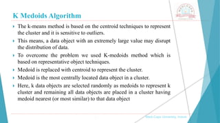K Medoids Algorithm
 The k-means method is based on the centroid techniques to represent
the cluster and it is sensitive to outliers.
 This means, a data object with an extremely large value may disrupt
the distribution of data.
 To overcome the problem we used K-medoids method which is
based on representative object techniques.
 Medoid is replaced with centroid to represent the cluster.
 Medoid is the most centrally located data object in a cluster.
 Here, k data objects are selected randomly as medoids to represent k
cluster and remaining all data objects are placed in a cluster having
medoid nearest (or most similar) to that data object
, Medi-Caps University, Indore
 