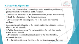 K Medoids Algorithm
 K-Medoids (also called as Partitioning Around Medoid) algorithm was
proposed in 1987 by Kaufman and Rousseeuw.
 A medoid can be defined as the point in the cluster, whose dissimilarities
with all the other points in the cluster is minimum.
 1. Initialize: select k random points out of the n data points as the
medoids.
 2. Associate each data point to the closest medoid by using any common
distance metric methods.
 3. While the cost decreases: For each medoid m, for each data o point
which is not a medoid:
1. Swap m and o, associate each data point to the closest medoid,
recompute the cost.
 2. If the total cost is more than that in the previous step, undo the swap.
, Medi-Caps University, Indore
 