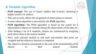 K Medoids Algorithm
 PAM concept: The use of means implies that k-means clustering is
highly sensitive to outliers.
 This can severely affects the assignment of observations to clusters.
 A more robust algorithm is provided by the PAM algorithm.
 PAM algorithm: The PAM algorithm is based on the search for k
representative objects or medoids among the observations of the data set.
 After finding a set of k medoids, clusters are constructed by assigning
each observation to the nearest medoid.
 Next, each selected medoid m and each non-medoid data point are
swapped and the objective function is computed.
 The objective function corresponds to the sum of the dissimilarities of all
objects to their nearest medoid.
, Medi-Caps University, Indore
 