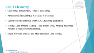 Unit-4 Clustering
 Clustering: Introduction, Types of clustering;
 Partition-based clustering: K-Means, K-Medoids;
 Density based clustering: DBSCAN, Clustering evaluation.
 Mining Data Stream, Mining Time-Series Data, Mining Sequence
Patterns in Transactional Database,
 Social Network analysis and Multirelational Data Mining.
Mr. Sagar Pandya
sagar.pandya@medicaps.ac.in
 