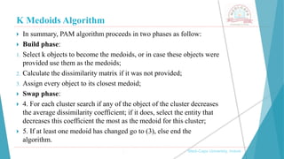 K Medoids Algorithm
 In summary, PAM algorithm proceeds in two phases as follow:
 Build phase:
1. Select k objects to become the medoids, or in case these objects were
provided use them as the medoids;
2. Calculate the dissimilarity matrix if it was not provided;
3. Assign every object to its closest medoid;
 Swap phase:
 4. For each cluster search if any of the object of the cluster decreases
the average dissimilarity coefficient; if it does, select the entity that
decreases this coefficient the most as the medoid for this cluster;
 5. If at least one medoid has changed go to (3), else end the
algorithm.
, Medi-Caps University, Indore
 