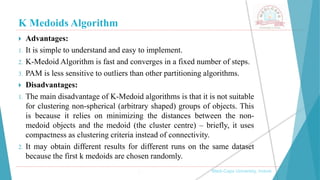 K Medoids Algorithm
 Advantages:
1. It is simple to understand and easy to implement.
2. K-Medoid Algorithm is fast and converges in a fixed number of steps.
3. PAM is less sensitive to outliers than other partitioning algorithms.
 Disadvantages:
1. The main disadvantage of K-Medoid algorithms is that it is not suitable
for clustering non-spherical (arbitrary shaped) groups of objects. This
is because it relies on minimizing the distances between the non-
medoid objects and the medoid (the cluster centre) – briefly, it uses
compactness as clustering criteria instead of connectivity.
2. It may obtain different results for different runs on the same dataset
because the first k medoids are chosen randomly.
, Medi-Caps University, Indore
 