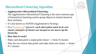 Hierarchical Clustering Algorithm
 Agglomerative Hierarchical Clustering:
The Agglomerative Hierarchical Clustering is the most common type
of hierarchical clustering used to group objects in clusters based on
their similarity.
 It’s also known as AGNES (Agglomerative Nesting).
 It's a “bottom-up” approach: each observation starts in its own
cluster, and pairs of clusters are merged as one moves up the
hierarchy.
 How does it work?
1. Make each data point a single-point cluster → forms N clusters
2. Take the two closest data points and make them one cluster → forms
N-1 clusters
, Medi-Caps University, Indore
 