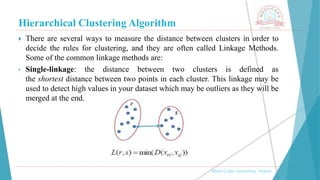Hierarchical Clustering Algorithm
, Medi-Caps University, Indore
 There are several ways to measure the distance between clusters in order to
decide the rules for clustering, and they are often called Linkage Methods.
Some of the common linkage methods are:
• Single-linkage: the distance between two clusters is defined as
the shortest distance between two points in each cluster. This linkage may be
used to detect high values in your dataset which may be outliers as they will be
merged at the end.
 