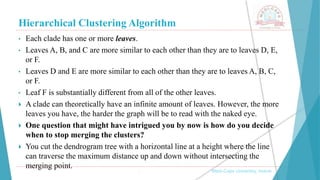 Hierarchical Clustering Algorithm
, Medi-Caps University, Indore
• Each clade has one or more leaves.
• Leaves A, B, and C are more similar to each other than they are to leaves D, E,
or F.
• Leaves D and E are more similar to each other than they are to leaves A, B, C,
or F.
• Leaf F is substantially different from all of the other leaves.
 A clade can theoretically have an infinite amount of leaves. However, the more
leaves you have, the harder the graph will be to read with the naked eye.
 One question that might have intrigued you by now is how do you decide
when to stop merging the clusters?
 You cut the dendrogram tree with a horizontal line at a height where the line
can traverse the maximum distance up and down without intersecting the
merging point.
 