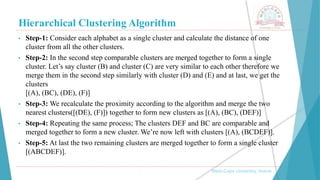 Hierarchical Clustering Algorithm
, Medi-Caps University, Indore
• Step-1: Consider each alphabet as a single cluster and calculate the distance of one
cluster from all the other clusters.
• Step-2: In the second step comparable clusters are merged together to form a single
cluster. Let’s say cluster (B) and cluster (C) are very similar to each other therefore we
merge them in the second step similarly with cluster (D) and (E) and at last, we get the
clusters
[(A), (BC), (DE), (F)]
• Step-3: We recalculate the proximity according to the algorithm and merge the two
nearest clusters([(DE), (F)]) together to form new clusters as [(A), (BC), (DEF)]
• Step-4: Repeating the same process; The clusters DEF and BC are comparable and
merged together to form a new cluster. We’re now left with clusters [(A), (BCDEF)].
• Step-5: At last the two remaining clusters are merged together to form a single cluster
[(ABCDEF)].
 