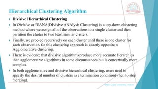 Hierarchical Clustering Algorithm
, Medi-Caps University, Indore
 Divisive Hierarchical Clustering
 In Divisive or DIANA(DIvisive ANAlysis Clustering) is a top-down clustering
method where we assign all of the observations to a single cluster and then
partition the cluster to two least similar clusters.
 Finally, we proceed recursively on each cluster until there is one cluster for
each observation. So this clustering approach is exactly opposite to
Agglomerative clustering.
 There is evidence that divisive algorithms produce more accurate hierarchies
than agglomerative algorithms in some circumstances but is conceptually more
complex.
 In both agglomerative and divisive hierarchical clustering, users need to
specify the desired number of clusters as a termination condition(when to stop
merging).
 