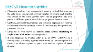 DBSCAN Clustering Algorithm
, Medi-Caps University, Indore
 Clustering analysis is an unsupervised learning method that separates
the data points into several specific bunches or groups, such that the
data points in the same groups have similar properties and data
points in different groups have different properties in some sense.
 Centrally, all clustering methods use the same approach i.e. first we
calculate similarities and then we use it to cluster the data points into
groups or batches.
 DBSCAN is well known as Density-based spatial clustering of
applications with noise clustering method.
 It was proposed by Martin Ester et al. in 1996. DBSCAN is a
density-based clustering algorithm that works on the assumption that
clusters are dense regions in space separated by regions of lower
density.
 