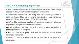 DBSCAN Clustering Algorithm
, Medi-Caps University, Indore
 It can discover clusters of different shapes and sizes from a large
amount of data, which is containing noise and outliers.
 K-Means and Hierarchical Clustering both fail in creating clusters of
arbitrary shapes. They are not able to form clusters based on varying
densities. That’s why we need DBSCAN clustering.
• minPts: The minimum number of points (a threshold) clustered
together for a region to be considered dense.
• eps (ε): A distance measure that will be used to locate the points in
the neighborhood of any point.
• Core — This is a point that has at least m points within
distance n from itself.
• Border — This is a point that has at least one Core point at a
distance n.
 
