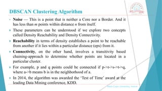 DBSCAN Clustering Algorithm
, Medi-Caps University, Indore
• Noise — This is a point that is neither a Core nor a Border. And it
has less than m points within distance n from itself.
 These parameters can be understood if we explore two concepts
called Density Reachability and Density Connectivity.
 Reachability in terms of density establishes a point to be reachable
from another if it lies within a particular distance (eps) from it.
 Connectivity, on the other hand, involves a transitivity based
chaining-approach to determine whether points are located in a
particular cluster.
 For example, p and q points could be connected if p->r->s->t->q,
where a->b means b is in the neighborhood of a.
 In 2014, the algorithm was awarded the ‘Test of Time’ award at the
leading Data Mining conference, KDD.
 