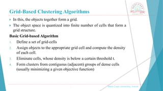 Grid-Based Clustering Algorithms
 In this, the objects together form a grid.
 The object space is quantized into finite number of cells that form a
grid structure.
Basic Grid-based Algorithm
1. Define a set of grid-cells
2. Assign objects to the appropriate grid cell and compute the density
of each cell.
3. Eliminate cells, whose density is below a certain threshold t.
4. Form clusters from contiguous (adjacent) groups of dense cells
(usually minimizing a given objective function)
, Medi-Caps University, Indore
 