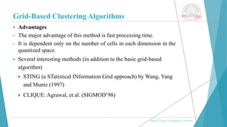 Grid-Based Clustering Algorithms
 Advantages
• The major advantage of this method is fast processing time.
• It is dependent only on the number of cells in each dimension in the
quantized space.
 Several interesting methods (in addition to the basic grid-based
algorithm)
 STING (a STatistical INformation Grid approach) by Wang, Yang
and Muntz (1997)
 CLIQUE: Agrawal, et al. (SIGMOD’98)
, Medi-Caps University, Indore
 