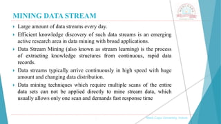 MINING DATA STREAM
 Large amount of data streams every day.
 Efficient knowledge discovery of such data streams is an emerging
active research area in data mining with broad applications.
 Data Stream Mining (also known as stream learning) is the process
of extracting knowledge structures from continuous, rapid data
records.
 Data streams typically arrive continuously in high speed with huge
amount and changing data distribution.
 Data mining techniques which require multiple scans of the entire
data sets can not be applied directly to mine stream data, which
usually allows only one scan and demands fast response time
, Medi-Caps University, Indore
 