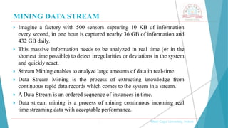 MINING DATA STREAM
 Imagine a factory with 500 sensors capturing 10 KB of information
every second, in one hour is captured nearby 36 GB of information and
432 GB daily.
 This massive information needs to be analyzed in real time (or in the
shortest time possible) to detect irregularities or deviations in the system
and quickly react.
 Stream Mining enables to analyze large amounts of data in real-time.
 Data Stream Mining is the process of extracting knowledge from
continuous rapid data records which comes to the system in a stream.
 A Data Stream is an ordered sequence of instances in time.
 Data stream mining is a process of mining continuous incoming real
time streaming data with acceptable performance.
, Medi-Caps University, Indore
 