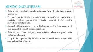 MINING DATA STREAM
 Data stream is a high-speed continuous flow of data from diverse
resources.
 The sources might include remote sensors, scientific processes, stock
markets, online transactions, tweets, internet traffic, video
surveillance systems etc.
 Generally these streams come in high-speed with a huge volume of
data generated by real-time applications.
 Data streams have unique characteristics when compared with
traditional datasets.
 They include potentially infinite, massive, continuous, temporarily
ordered and fast changing.
, Medi-Caps University, Indore
 