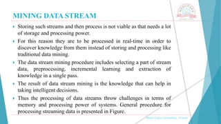 MINING DATA STREAM
 Storing such streams and then process is not viable as that needs a lot
of storage and processing power.
 For this reason they are to be processed in real-time in order to
discover knowledge from them instead of storing and processing like
traditional data mining.
 The data stream mining procedure includes selecting a part of stream
data, preprocessing, incremental learning and extraction of
knowledge in a single pass.
 The result of data stream mining is the knowledge that can help in
taking intelligent decisions.
 Thus the processing of data streams throw challenges in terms of
memory and processing power of systems. General procedure for
processing streaming data is presented in Figure.
, Medi-Caps University, Indore
 
