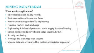 MINING DATA STREAM
, Medi-Caps University, Indore
What are the Applications?
 Telecommunication calling records
 Business credit card transaction flows
 Network monitoring and traffic engineering
 Financial market: stock exchange
 Engineering & industrial processes: power supply & manufacturing
 Sensor, monitoring & surveillance: video streams, RFIDs
 Security monitoring
 Web logs and Web page click streams
 Massive data sets (even saved but random access is too expensive)
 
